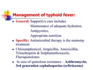 Management of typhoid fever:
 General: Supportive care includes
Maintenance of adequate hydration.
Antipyretics.
Appropriate nutrition.
 Specific: Antimicrobial therapy is the mainstay
treatment.
 Chloramphenicol, Ampicillin, Amoxicillin,
Trimethoprim & Sulphamethoxazole,
Fluroquinolones
 In case of quinolone resistance – Azithromycin,
3rd generation cephalosporins (ceftriaxone)
 