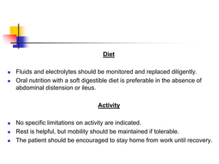 Diet
 Fluids and electrolytes should be monitored and replaced diligently.
 Oral nutrition with a soft digestible diet is preferable in the absence of
abdominal distension or ileus.
Activity
 No specific limitations on activity are indicated.
 Rest is helpful, but mobility should be maintained if tolerable.
 The patient should be encouraged to stay home from work until recovery.
 