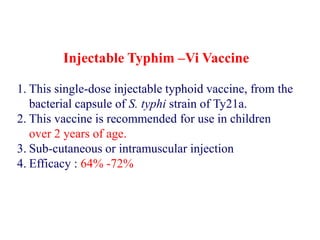 Injectable Typhim –Vi Vaccine
1. This single-dose injectable typhoid vaccine, from the
bacterial capsule of S. typhi strain of Ty21a.
2. This vaccine is recommended for use in children
over 2 years of age.
3. Sub-cutaneous or intramuscular injection
4. Efficacy : 64% -72%
 