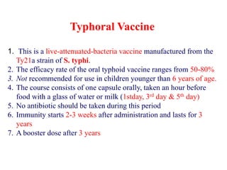 Typhoral Vaccine
1. This is a live-attenuated-bacteria vaccine manufactured from the
Ty21a strain of S. typhi.
2. The efficacy rate of the oral typhoid vaccine ranges from 50-80%
3. Not recommended for use in children younger than 6 years of age.
4. The course consists of one capsule orally, taken an hour before
food with a glass of water or milk (1stday, 3rd day & 5th day)
5. No antibiotic should be taken during this period
6. Immunity starts 2-3 weeks after administration and lasts for 3
years
7. A booster dose after 3 years
 