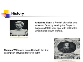 History
Antonius Musa, a Roman physician who
achieved fame by treating the Emperor
Augustus 2,000 year ago, with cold baths
when he fell ill with typhoid.
Thomas Willis who is credited with the first
description of typhoid fever in 1659.
 