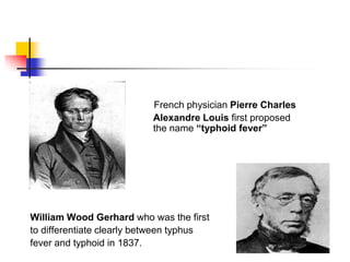 French physician Pierre Charles
Alexandre Louis first proposed
the name “typhoid fever”
William Wood Gerhard who was the first
to differentiate clearly between typhus
fever and typhoid in 1837.
 