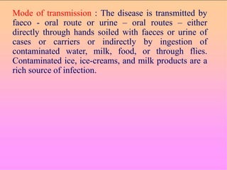 Mode of transmission : The disease is transmitted by
faeco - oral route or urine – oral routes – either
directly through hands soiled with faeces or urine of
cases or carriers or indirectly by ingestion of
contaminated water, milk, food, or through flies.
Contaminated ice, ice-creams, and milk products are a
rich source of infection.
 