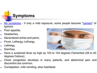 Symptoms
■ No symptoms - if only a mild exposure; some people become "carriers" of
typhoid.
■ Poor appetite,
■ Headaches,
■ Generalized aches and pains,
■ Fever, Lethargy, Lethargy,
■ Lethargy,
■ Diarrhea,
■ Have a sustained fever as high as 103 to 104 degrees Fahrenheit (39 to 40
degrees Celsius),
■ Chest congestion develops in many patients,
discomfort are common,
■ Constipation, mild vomiting, slow heartbeat.
and abdominal pain and
 