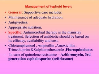Management of typhoid fever:
• General: Supportive care includes
• Maintenance of adequate hydration.
• Antipyretics.
• Appropriate nutrition.
• Specific: Antimicrobial therapy is the mainstay
treatment. Selection of antibiotic should be based on
its efficacy, availability and cost.
• Chloramphenicol , Ampicillin ,Amoxicillin ,
Trimethoprim &Sulphamethoxazole ,Fluroquinolones
• In case of quinolone resistance – Azithromycin, 3rd
generation cephalosporins (ceftriaxone)
 