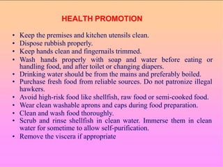• Keep the premises and kitchen utensils clean.
• Dispose rubbish properly.
• Keep hands clean and fingernails trimmed.
• Wash hands properly with soap and water before eating or
handling food, and after toilet or changing diapers.
• Drinking water should be from the mains and preferably boiled.
• Purchase fresh food from reliable sources. Do not patronize illegal
hawkers.
• Avoid high-risk food like shellfish, raw food or semi-cooked food.
• Wear clean washable aprons and caps during food preparation.
• Clean and wash food thoroughly.
• Scrub and rinse shellfish in clean water. Immerse them in clean
water for sometime to allow self-purification.
• Remove the viscera if appropriate
HEALTH PROMOTION
 
