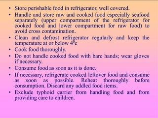 • Store perishable food in refrigerator, well covered.
• Handle and store raw and cooked food especially seafood
separately (upper compartment of the refrigerator for
cooked food and lower compartment for raw food) to
avoid cross contamination.
• Clean and defrost refrigerator regularly and keep the
temperature at or below 4ºc
• Cook food thoroughly.
• Do not handle cooked food with bare hands; wear gloves
if necessary.
• Consume food as soon as it is done.
• If necessary, refrigerate cooked leftover food and consume
as soon as possible. Reheat thoroughly before
consumption. Discard any addled food items.
• Exclude typhoid carrier from handling food and from
providing care to children.
 