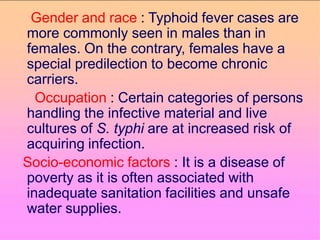 Gender and race : Typhoid fever cases are
more commonly seen in males than in
females. On the contrary, females have a
special predilection to become chronic
carriers.
Occupation : Certain categories of persons
handling the infective material and live
cultures of S. typhi are at increased risk of
acquiring infection.
Socio-economic factors : It is a disease of
poverty as it is often associated with
inadequate sanitation facilities and unsafe
water supplies.
 