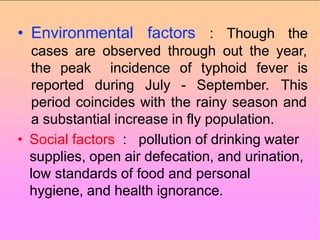 • Environmental factors : Though the
cases are observed through out the year,
incidence of typhoid fever is
the peak
reported during July - September. This
period coincides with the rainy season and
a substantial increase in fly population.
• Social factors : pollution of drinking water
supplies, open air defecation, and urination,
low standards of food and personal
hygiene, and health ignorance.
 