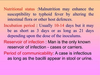 Nutritional status :Malnutrition may enhance the
susceptibility to typhoid fever by altering the
intestinal flora or other host defences.
Incubation period : Usually 10-14 days but it may
be as short as 3 days or as long as 21 days
depending upon the dose of the inoculums.
Reservoir of infection : Man is the only known
reservoir of infection - cases or carriers.
Period of communicability: A case is infectious
as long as the bacilli appear in stool or urine.
 