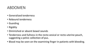 ABDOMEN
• Generalized tenderness
• Rebound tenderness
• Guarding
• Rigidity
• Diminished or absent bowel sounds
• Tenderness and fullness in the recto-vesical or recto-uterine pouch,
suggesting a pelvic collection of pus.
• Blood may be seen on the examining finger in patients with bleeding.
 