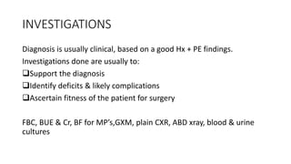 INVESTIGATIONS
Diagnosis is usually clinical, based on a good Hx + PE findings.
Investigations done are usually to:
Support the diagnosis
Identify deficits & likely complications
Ascertain fitness of the patient for surgery
FBC, BUE & Cr, BF for MP’s,GXM, plain CXR, ABD xray, blood & urine
cultures
 
