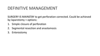 DEFINITIVE MANAGEMENT
SURGERY IS MAINSTAY to get perforation corrected. Could be achieved
by laparotomy + options:
1. Simple closure of perforation
2. Segmental resection and anastomosis
3. Enterostomy
 