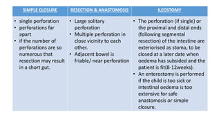SIMPLE CLOSURE RESECTION & ANASTOMOSIS ILEOSTOMY
• single perforation
• perforations far
apart
• if the number of
perforations are so
numerous that
resection may result
in a short gut.
• Large solitary
perforation
• Multiple perforation in
close vicinity to each
other.
• Adjacent bowel is
friable/ near perforation
• The perforation (if single) or
the proximal and distal ends
(following segmental
resection) of the intestine are
exteriorised as stoma, to be
closed at a later date when
oedema has subsided and the
patient is fit(8-12weeks).
• An enterostomy is performed
if the child is too sick or
intestinal oedema is too
extensive for safe
anastomosis or simple
closure.
 