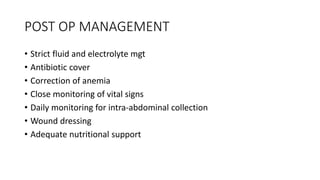 POST OP MANAGEMENT
• Strict fluid and electrolyte mgt
• Antibiotic cover
• Correction of anemia
• Close monitoring of vital signs
• Daily monitoring for intra-abdominal collection
• Wound dressing
• Adequate nutritional support
 