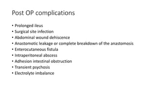Post OP complications
• Prolonged ileus
• Surgical site infection
• Abdominal wound dehiscence
• Anastomotic leakage or complete breakdown of the anastomosis
• Enterocutaneous fistula
• Intraperitoneal abscess
• Adhesion intestinal obstruction
• Transient psychosis
• Electrolyte imbalance
 