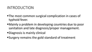 INTRODUCTION
The most common surgical complication in cases of
typhoid fever.
Mainly a problem in developing countries due to poor
sanitation and late diagnosis/proper management.
Diagnosis is mainly clinical
Surgery remains the gold standard of treatment
 