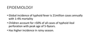 EPIDEMIOLOGY
• Global incidence of typhoid fever is 21million cases annually
with 1-4% mortality
• Children account for >50% of all cases of typhoid ileal
perforation with peak age of 5-9years.
• Has higher incidence in rainy season.
 