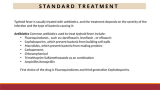 S T A N D A R D T R E A T M E N T
Typhoid fever is usually treated with antibiotics, and the treatment depends on the severity of the
infection and the type of bacteria causing it:
Antibiotics Common antibiotics used to treat typhoid fever include:
• Fluoroquinolones , such as ciprofloxacin, levoflaxin , or ofloxacin
• Cephalosporins, which prevent bacteria from building cell walls
• Macrolides, which prevent bacteria from making proteins
• Carbapenems
• Chloramphenicol
• Trimethoprim-Sulfamethoxazole as an combination
• Ampicillin/Amoxycillin
First choice of the drug is Fluoroquinolones and third generation Cephalosporins.
 