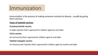 Immunization
Immunization is the process of making someone resistant to disease , usually by giving
them vaccines.
Types of typhoid vaccines
Vi polysaccharide vaccine:
A single injection that's approved for children aged two and older
Ty21a vaccine:
An oral vaccine that's approved for children aged six and older
Typhoid conjugate vaccine:
An intramuscular injection that's approved for children aged six months and older
 