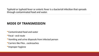 Typhoid or typhoid fever or enteric fever is a bacterial infection that spreads
through contaminated food and water.
MODE OF TRANSMISSION
Contaminated food and water
Fecal - oral route
Vomiting and urine disposals from infected person
Carriers like Flies , cockroaches
Improper hygiene
 