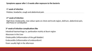 Symptoms appear after 1-3 weeks after exposure to the bacteria
1st
week of infection
Malaise, headache, cough and abdominal pain
2nd
week of infection
High fever, bradycardia, rose colour spots on chest and trunk region, delirium, abdominal pain,
diarrhoea or constipation
3rd
week of infection complications like
Intestinal haemorrhage i.e. perforation mainly at ileum region
Abscesses in the Liver
Cholecystitis (inflammation of the gall bladder)
Endocarditis (inflammation of endocardium)
Fever usually high in the afternoon
 