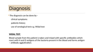 Diagnosis
 The diagnosis can be done by -
clinical symptoms
patients history
use of serological test e.g. Widal test
WIDAL TEST
Blood sample from the patient is taken and mixed with specific antibodies which
react with H and O antigens of the bacteria present in the blood and forms antigen
– antibody agglutination.
 