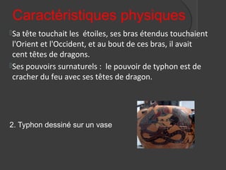 Caractéristiques physiques
Sa tête touchait les étoiles, ses bras étendus touchaient
l'Orient et l'Occident, et au bout de ces bras, il avait
cent têtes de dragons.
Ses pouvoirs surnaturels : le pouvoir de typhon est de
cracher du feu avec ses têtes de dragon.
2. Typhon dessiné sur un vase
 