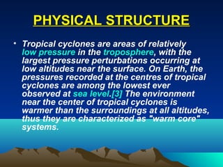PPHHYYSSIICCAALL SSTTRRUUCCTTUURREE 
• Tropical cyclones are areas of relatively 
low pressure in the troposphere, with the 
largest pressure perturbations occurring at 
low altitudes near the surface. On Earth, the 
pressures recorded at the centres of tropical 
cyclones are among the lowest ever 
observed at sea level.[3] The environment 
near the center of tropical cyclones is 
warmer than the surroundings at all altitudes, 
thus they are characterized as "warm core" 
systems. 
 