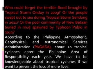 Who could forget the terrible flood brought by
Tropical Storm Ondoy in 2009? Or the people
swept out to sea during Tropical Storm Sendong
in 2011? Or the poor community of New Bataan
buried in mud spawned by Typhoon Pablo in
2012?
According to the Philippine Atmospheric,
Geophysical, and Astronomical Services
Administration (PAGASA), about 20 tropical
cyclones enter the Philippine Area of
Responsibility each year. We have to be
knowledgeable about tropical cyclones if we
want to prevent the loss of more lives.
 