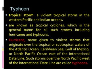 Typhoon
 tropical storm: a violent tropical storm in the
western Pacific and Indian oceans.
 are known as tropical cyclones, which is the
general name for all such storms including
hurricanes and typhoons.
 Hurricane, name given to violent storms that
originate over the tropical or subtropical waters of
the Atlantic Ocean, Caribbean Sea, Gulf of Mexico,
or North Pacific Ocean east of the International
Date Line. Such storms over the North Pacific west
of the International Date Line are called typhoons.
 