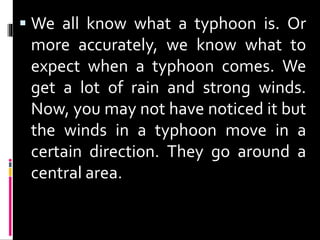  We all know what a typhoon is. Or
more accurately, we know what to
expect when a typhoon comes. We
get a lot of rain and strong winds.
Now, you may not have noticed it but
the winds in a typhoon move in a
certain direction. They go around a
central area.
 