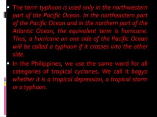  The term typhoon is used only in the northwestern
part of the Pacific Ocean. In the northeastern part
of the Pacific Ocean and in the northern part of the
Atlantic Ocean, the equivalent term is hurricane.
Thus, a hurricane on one side of the Pacific Ocean
will be called a typhoon if it crosses into the other
side.
 In the Philippines, we use the same word for all
categories of tropical cyclones. We call it bagyo
whether it is a tropical depression, a tropical storm
or a typhoon.
 