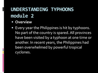 UNDERSTANDING TYPHOONS
module 2
 Overview
 Every year the Philippines is hit by typhoons.
No part of the country is spared.All provinces
have been visited by a typhoon at one time or
another. In recent years, the Philippines had
been overwhelmed by powerful tropical
cyclones.
 