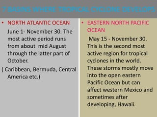 7 BASINS WHERE TROPICAL CYCLONE DEVELOPS
• NORTH ATLANTIC OCEAN
June 1- November 30. The
most active period runs
from about mid August
through the latter part of
October.
( Caribbean, Bermuda, Central
America etc.)
• EASTERN NORTH PACIFIC
OCEAN
May 15 - November 30.
This is the second most
active region for tropical
cyclones in the world.
These storms mostly move
into the open eastern
Pacific Ocean but can
affect western Mexico and
sometimes after
developing, Hawaii.
 