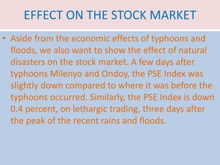 EFFECT ON THE STOCK MARKET
• Aside from the economic effects of typhoons and
floods, we also want to show the effect of natural
disasters on the stock market. A few days after
typhoons Milenyo and Ondoy, the PSE Index was
slightly down compared to where it was before the
typhoons occurred. Similarly, the PSE Index is down
0.4 percent, on lethargic trading, three days after
the peak of the recent rains and floods.
 