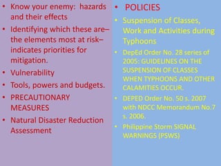 • Know your enemy: hazards
and their effects
• Identifying which these are–
the elements most at risk–
indicates priorities for
mitigation.
• Vulnerability
• Tools, powers and budgets.
• PRECAUTIONARY
MEASURES
• Natural Disaster Reduction
Assessment
• POLICIES
• Suspension of Classes,
Work and Activities during
Typhoons
• DepEd Order No. 28 series of
2005: GUIDELINES ON THE
SUSPENSION OF CLASSES
WHEN TYPHOONS AND OTHER
CALAMITIES OCCUR.
• DEPED Order No. 50 s. 2007
with NDCC Memorandum No.7
s. 2006.
• Philippine Storm SIGNAL
WARNINGS (PSWS)
 