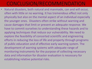 CONCLUSION/RECOMMENDATION
• Natural disasters, both natural and manmade, can and will occur,
often with little or no warning. It has tremendous effect not only
physically but also on the mental aspect of an individual especially
the younger ones. Disasters often strike without warning and
cause damages that limit or prevent an adequate response. We
have to commit ourselves to understanding these hazards and to
applying techniques that reduce our vulnerability. We need to
explore the feasibility of concerted scientific and engineering
efforts in reducing the loss of life and property through programs
of public education and of effective early warning system. The
development of warning systems with adequate range of
monitoring instruments for the purpose of collecting necessary
data and information for disaster evaluation is necessary for
establishing relative potential risks.
 