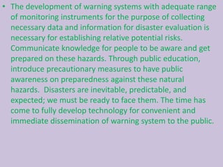 • The development of warning systems with adequate range
of monitoring instruments for the purpose of collecting
necessary data and information for disaster evaluation is
necessary for establishing relative potential risks.
Communicate knowledge for people to be aware and get
prepared on these hazards. Through public education,
introduce precautionary measures to have public
awareness on preparedness against these natural
hazards. Disasters are inevitable, predictable, and
expected; we must be ready to face them. The time has
come to fully develop technology for convenient and
immediate dissemination of warning system to the public.
 