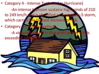 • Category 4 - Intense Typhoon (or Hurricane)
-An intense typhoon sustains high winds of 210
to 249 km/h and is classified as a category-5 storm,
which carries the highest element of risk.
• Category 5 - Violent Typhoon
-A violent typhoon is characterized by winds
exceeding 249 km/h.
 