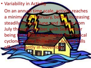 • Variability in Activity
On an annual time scale, activity reaches
a minimum in February, before increasing
steadily through June, and spiking from
July through October, with September
being the most active month for tropical
cyclones in the Philippines. Activity falls
off significantly in November.
 