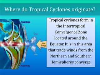 Where do Tropical Cyclones originate?
Tropical cyclones form in
the Intertropical
Convergence Zone
located around the
Equator. It is in this area
that trade winds from the
Northern and Southern
Hemispheres converge.
 