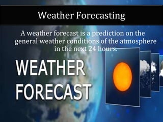 Weather Forecasting
A weather forecast is a prediction on the
general weather conditions of the atmosphere
in the next 24 hours.
 