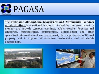 PAGASA
The Philippine Atmospheric, Geophysical and Astronomical Services
Administration is a national institution tasked by the government to
monitor and provide typhoon warnings, public weather forecasts and
advisories, meteorological, astronomical, climatological and other
specialized information and services primarily for the protection of life and
property and in support of economic productivity and sustainable
development.
 
