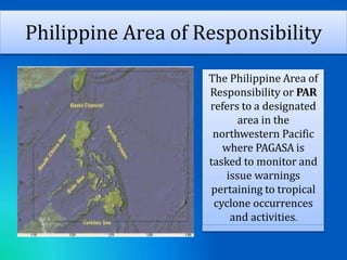 Philippine Area of Responsibility
The Philippine Area of
Responsibility or PAR
refers to a designated
area in the
northwestern Pacific
where PAGASA is
tasked to monitor and
issue warnings
pertaining to tropical
cyclone occurrences
and activities.
 