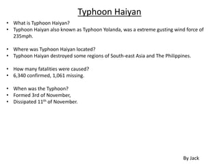 Typhoon Haiyan
• What is Typhoon Haiyan?
• Typhoon Haiyan also known as Typhoon Yolanda, was a extreme gusting wind force of
235mph.
• Where was Typhoon Haiyan located?
• Typhoon Haiyan destroyed some regions of South-east Asia and The Philippines.
• How many fatalities were caused?
• 6,340 confirmed, 1,061 missing.
• When was the Typhoon?
• Formed 3rd of November,
• Dissipated 11th of November.
By Jack
 