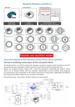 Linear flux-inductance; Flux saturation; Spatial effects; All are emulated.
Emulate any machine model
The key to emulating various types of flux and spatial effects
The Machine Solver is an FPGA module that simulates a particular machine model. It performs all of the
associated state space calculations with the same time step as the external circuit (typically 1 µs).
Besides the standard machine models with a linear flux-inductance relationship, the Machine Solver
allows you to simulate models with flux saturation. Spatial effects are also emulated. Such properties
are parameterized and incorporated in the model in the form of a lookup table. Additionally, the Machine
Solver generates feedback signals for your controller, specifically:
Incremental encoder Sine encoder Resolver Absolute encoder protocol
Electrical Machines and Drives
 