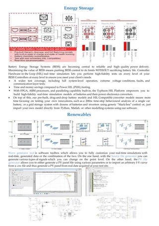 Battery Energy Storage Systems (BESS) are becoming central to reliable and high- quality power delivery.
Maximizing the value of BESS means pushing BESS control to its limits WITHOUT sacrificing battery life. Controller
Hardware in the Loop (HIL) real- time simulation lets you perform high-fidelity tests on every level of your
BESS Controllers at every level to ensure you meet your client’s needs.
 A wider test coverage, including full system-level operation, extreme voltage conditions, faults, and
communication layer tests;


Time and money savings compared to Power HIL (PHIL) testing.
With FPGA, ARM processors, and paralleling capability built-in, the Typhoon HIL Platform empowers you to
build high-fidelity real-time simulation models of batteries and their power electronics converters.
 On top of this, our pre-built, drag-and-drop battery models and HIL Compatible converter models means more
time focusing on testing your own innovations, such as a 200ns time-step behavioural analysis of a single car
battery, or a grid storage system with dozens of batteries and inverters using generic “black-box” control or, just
import your own model directly from Python, Matlab, or other modelling systems using our software.
Wave generator tool is software toolbox which allows you to fully customize your real-time simulations with
real-date, generated data or the combination of the two. On the one hand, with the Source file generator you can
generate various types of signals which you can change on the point level. On the other hand, the PV file
generator allows you to either generate a PV panel file using various parameters or to import an arbitrary I-V curve
from a .csv file and thus generate a PV panel from real date acquired at your test site.
Energy Storage
Renewables
 