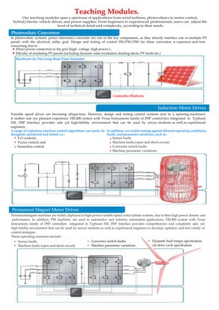 Hardware In-The-Loop Real-Time Emulator
Controller Platform
Teaching Modules.
In photovoltaic systems, power electronics converter are one of the key components, as they directly interface one or multiple PV
panels with the electrical utility grid. Design and testing of control SW/FW/HW for these converters is expensive and time
consuming due to :
Direct power connection to the grid (high- voltage, high power ) ;
Difculty of emulating PV panels (including dynamic solar irradiation shading efects, PV faults etc.)
.
.
Variable speed drives are becoming ubiqui-tous. However, design and testing control systems next to a spinning machinery
is neither safe nor pleasant experience. HIL400 system with Texas Instruments family of DSP control-lers integrated in Typhoon
HIL DSP Interface provides safe yet high-fidelity environment that can be used by novice students as well as experienced
engineers.
V/f controls,
Vector control, and
Sensorless control.
Sensor faults
Machine faults (open and short circuit)
Converter switch faults
Machine parameter variations.
.
. .
.
.
A range of induction machine control algorithms can easily be
designed, optimized and tested, i.e.:
In addition, we enable testing against diferent operating conditions,
faults, and parameter variations, such as:
.
.
• Dynamic load torque specifcation,
via drive cycle specifcation.
• Converter switch faults
• Machine parameter variations
• Sensor faults
• Machine faults (open and short circuit)
Our teaching modules span a spectrum of applications from wind turbines, photovoltaics to motor control,
hybrid/electric vehicle drives, and power supplies. From beginners to experienced professionals, users can adjust the
level of technical detail and complexity, according to their needs.
Photovoltaic Converters
Induction Motor Drives
Permanent Magnet Motor Drives
Permanentmagnet machines are widely deployed in high-power variable speed wind turbine systems, due to their high power density and
performance. In addition, PM machines are used in automotive and industry automation applications. HIL400 system with Texas
Instruments family of DSP controllers integrated in Typhoon HIL DSP Interface provides comprehensive and completely safe, yet
high-fidelity environment that can be used by novice students as well as experienced engineers to develop, optimize, and test variety of
control strategies.
These operating scenarios include :
 