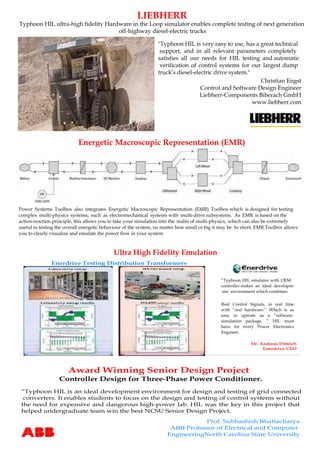 LIEBHERR
Typhoon HIL ultra-high fidelity Hardware in the Loop simulator enables complete testing of next generation
off-highway diesel-electric trucks
Christian Engst
Control and Software Design Engineer
Liebherr-Components Biberach GmbH
www.liebherr.com
Energetic Macroscopic Representation (EMR)
Award Winning Senior Design Project
Prof. Subhashish Bhattacharya
ABB Professor of Electrical and Computer
EngineeringNorth Carolina State University
Controller Design for Three-Phase Power Conditioner.
“Typhoon HIL is an ideal development environment for design and testing of grid connected
converters. It enables students to focus on the design and testing of control systems without
the need for expensive and dangerous high-power lab. HIL was the key in this project that
helped undergraduate team win the best NCSU Senior Design Project.
"Typhoon HIL is very easy to use, has a great technical
support, and in all relevant parameters completely
satisfies all our needs for HIL testing and automatic
verification of control systems for our largest dump
truck’s diesel-electric drive system."
Power Systems Toolbox also integrates Energetic Macroscopic Representation (EMR) Toolbox which is designed for testing
complex multi-physics systems, such as electromechanical systems with multi-drive subsystems. As EMR is based on the
action-reaction principle, this allows you to take your simulation into the realm of multi-physics, which can also be extremely
useful in testing the overall energetic behaviour of the system, no matter how small or big it may be. In short, EMR Toolbox allows
you to clearly visualize and emulate the power flow in your system.
Dr. Andreas Dittrich
Enerdrive CEO
“Typhoon HIL emulator with OEM
controller makes an ideal developm-
ent environment which combines:
Real Control Signals, in real time
with “real hardware.” Which is as
easy to operate as a “software
simulation package. ” HIL must
have for every Power Electronics
Engineer.
Enerdrive Testing Distribution Transformers
Ultra High Fidelity Emulation
 
